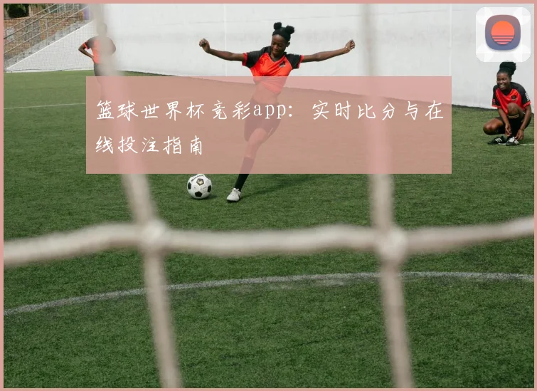 篮球世界杯竞彩app:实时比分与在线投注指南