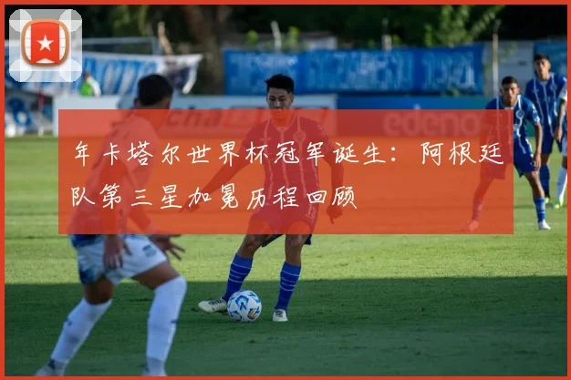年卡塔尔世界杯冠军诞生：阿根廷队第三星加冕历程回顾