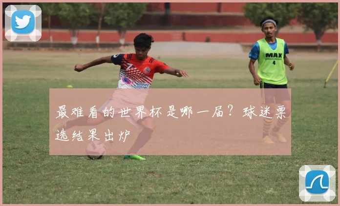 最难看的世界杯是哪一届?球迷票选结果出炉