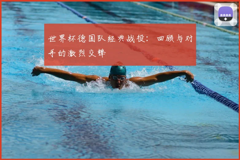 世界杯德国队经典战役：回顾与对手的激烈交锋