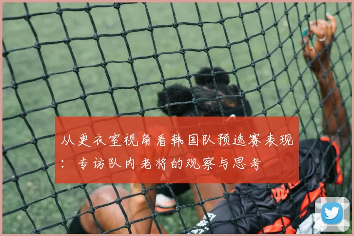 从更衣室视角看韩国队预选赛表现：专访队内老将的观察与思考