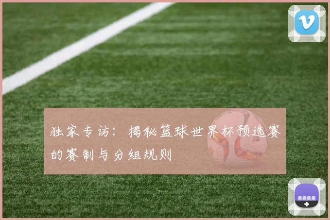 独家专访：揭秘篮球世界杯预选赛的赛制与分组规则