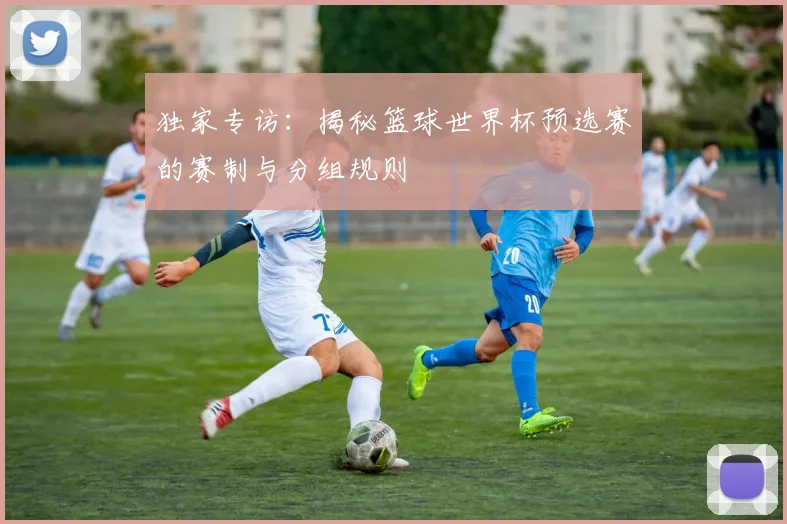 独家专访：揭秘篮球世界杯预选赛的赛制与分组规则