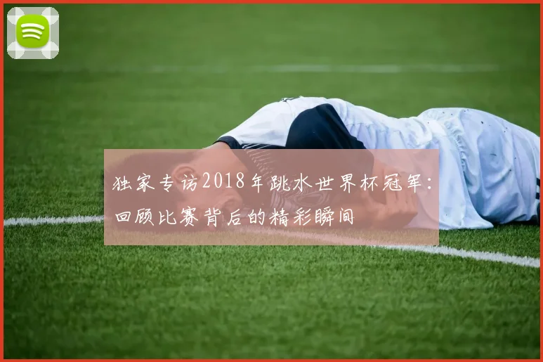 独家专访2018年跳水世界杯冠军:回顾比赛背后的精彩瞬间