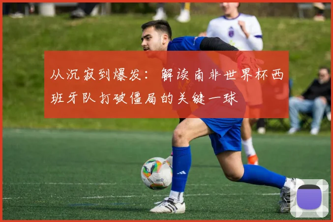 从沉寂到爆发:解读南非世界杯西班牙队打破僵局的关键一球