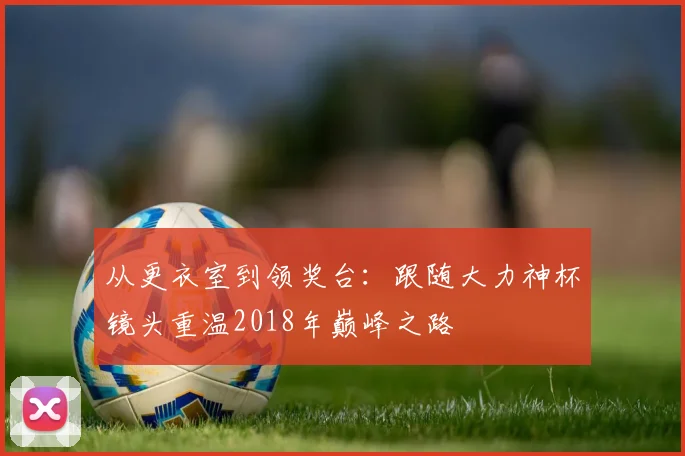 从更衣室到领奖台：跟随大力神杯镜头重温2018年巅峰之路